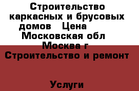 Строительство каркасных и брусовых домов › Цена ­ 500 - Московская обл., Москва г. Строительство и ремонт » Услуги   